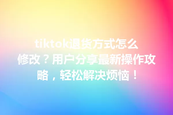 tiktok退货方式怎么修改?用户分享最新操作攻略,轻松解决烦恼! 一