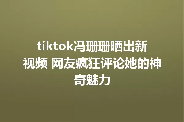 tiktok冯珊珊晒出新视频 网友疯狂评论她的神奇魅力 一