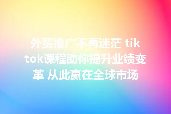 外贸推广不再迷茫 tiktok课程助你提升业绩变革 从此赢在全球市场 二