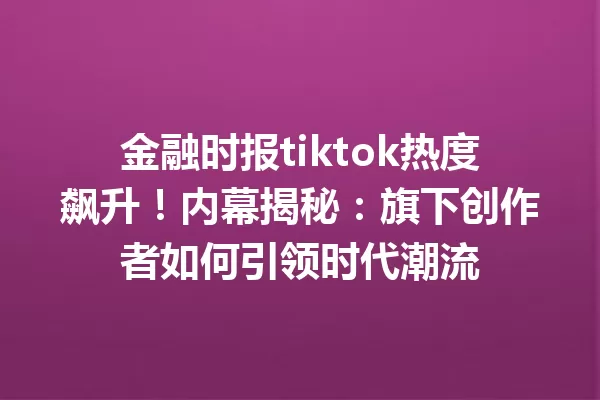 金融时报tiktok热度飙升!内幕揭秘:旗下创作者如何引领时代潮流 一