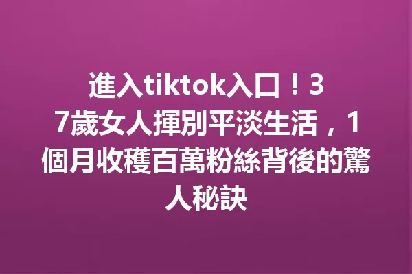 進入tiktok入口!37歲女人揮別平淡生活,1個月收穫百萬粉絲背後的驚人秘訣 二