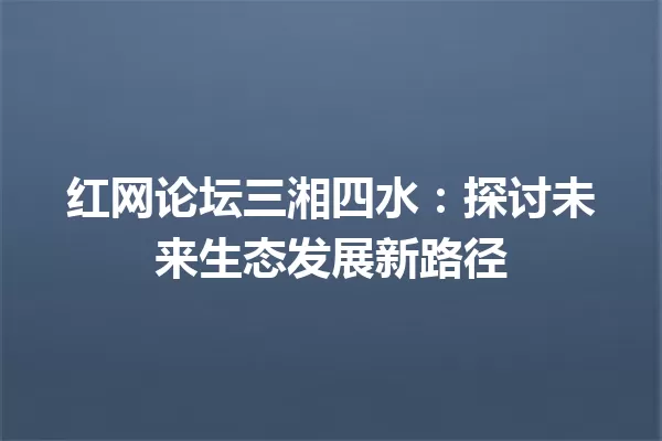 红网论坛三湘四水:探讨未来生态发展新路径 一