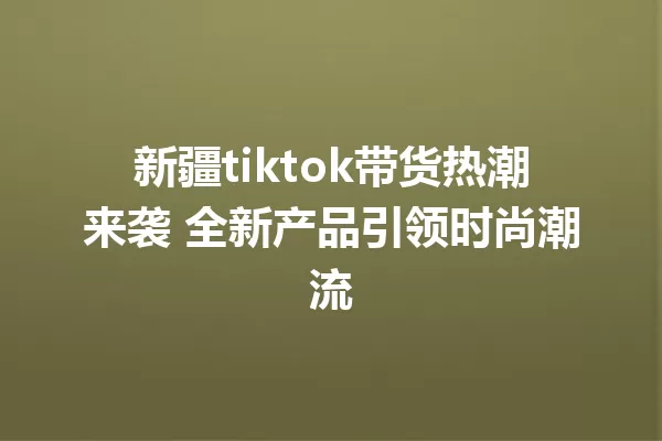 新疆tiktok带货热潮来袭 全新产品引领时尚潮流 一