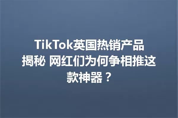 TikTok英国热销产品揭秘 网红们为何争相推这款神器? 二