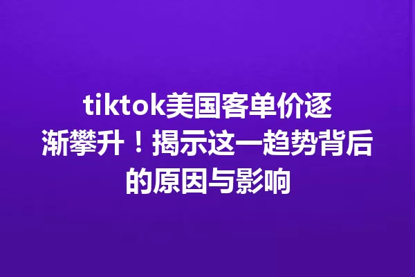 tiktok美国客单价逐渐攀升!揭示这一趋势背后的原因与影响 一