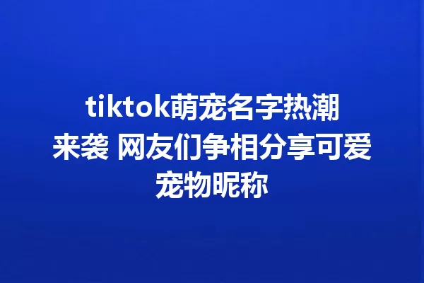 tiktok萌宠名字热潮来袭 网友们争相分享可爱宠物昵称 一
