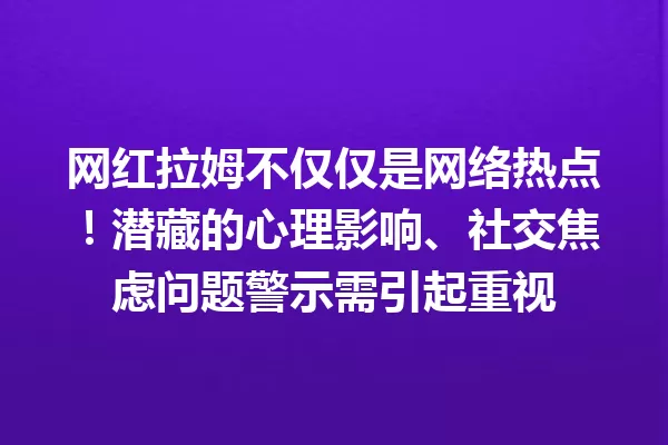 网红拉姆不仅仅是网络热点!潜藏的心理影响、社交焦虑问题警示需引起重视 一