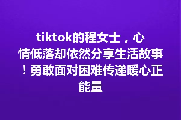 tiktok的程女士,心情低落却依然分享生活故事!勇敢面对困难传递暖心正能量 一