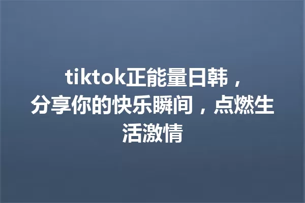 tiktok正能量日韩,分享你的快乐瞬间,点燃生活激情 一