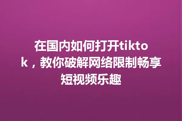 在国内如何打开tiktok，教你破解网络限制畅享短视频乐趣 一