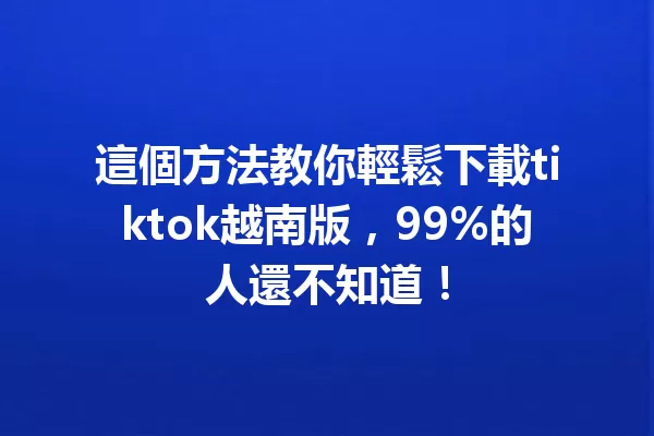 這個方法教你輕鬆下載tiktok越南版,99%的人還不知道! 二