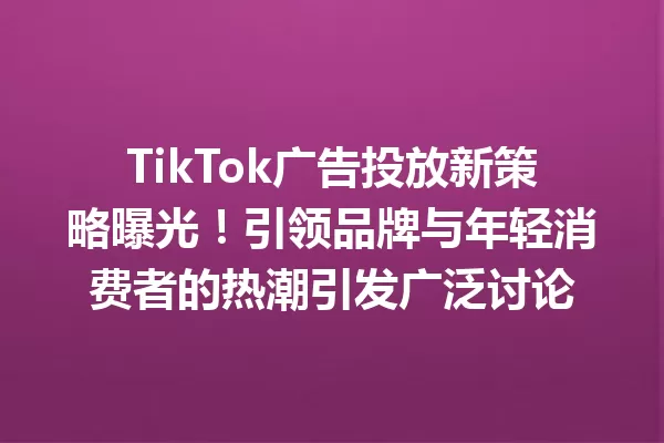 TikTok广告投放新策略曝光!引领品牌与年轻消费者的热潮引发广泛讨论 二