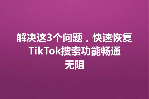 解决这3个问题,快速恢复TikTok搜索功能畅通无阻 一