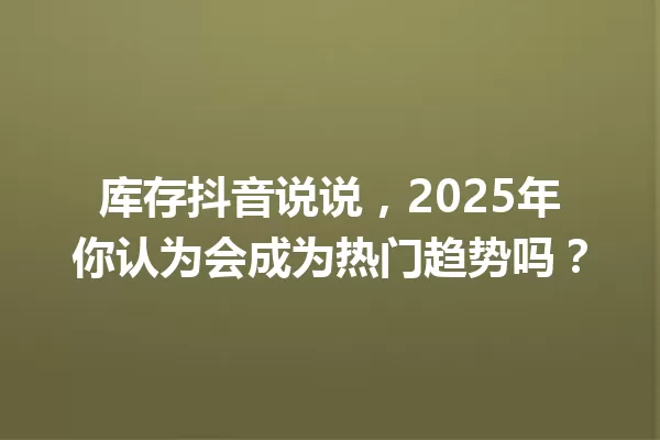 库存抖音说说,2025年你认为会成为热门趋势吗? 一