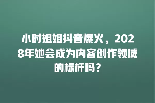 小时姐姐抖音爆火,2028年她会成为内容创作领域的标杆吗? 一