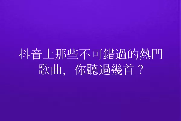 抖音上那些不可錯過的熱門歌曲,你聽過幾首? 一