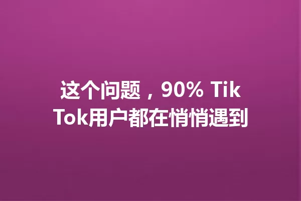 这个问题,90% TikTok用户都在悄悄遇到 一