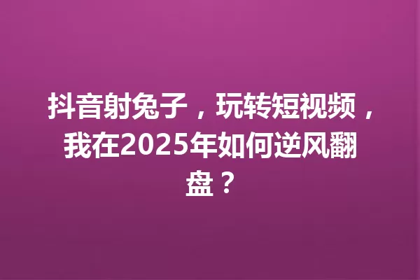 抖音射兔子,玩转短视频,我在2025年如何逆风翻盘? 一