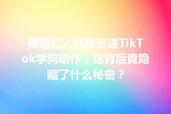 网络红人狂热追逐TikTok学狗动作,这背后竟隐藏了什么秘密? 一