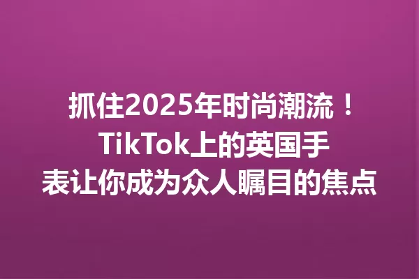抓住2025年时尚潮流! TikTok上的英国手表让你成为众人瞩目的焦点 一