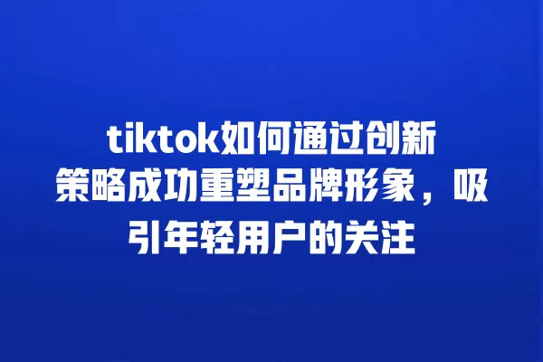 tiktok如何通过创新策略成功重塑品牌形象,吸引年轻用户的关注 一