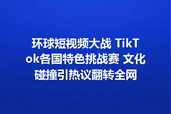 环球短视频大战 TikTok各国特色挑战赛 文化碰撞引热议翻转全网 一