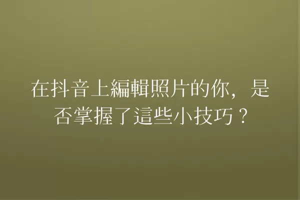 在抖音上編輯照片的你,是否掌握了這些小技巧? 一