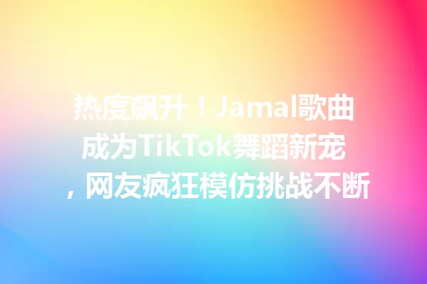 热度飙升!Jamal歌曲成为TikTok舞蹈新宠,网友疯狂模仿挑战不断 一