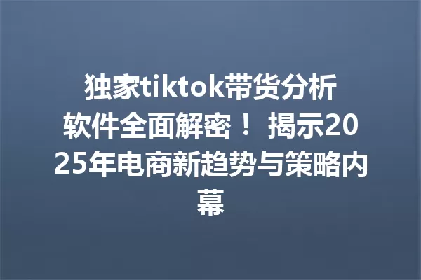 独家tiktok带货分析软件全面解密! 揭示2025年电商新趋势与策略内幕 一
