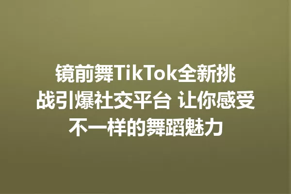 镜前舞TikTok全新挑战引爆社交平台 让你感受不一样的舞蹈魅力 一