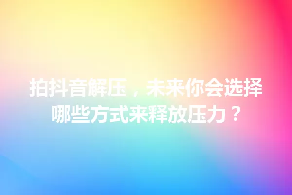 拍抖音解压,未来你会选择哪些方式来释放压力? 一