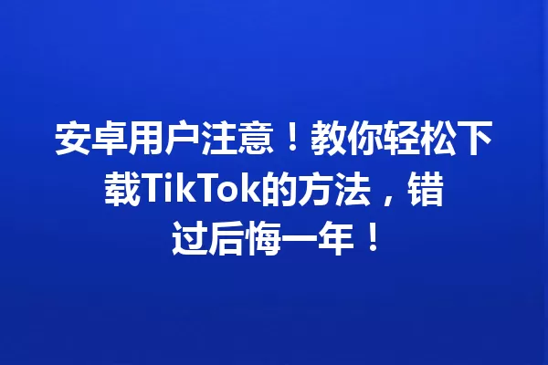 安卓用户注意!教你轻松下载TikTok的方法,错过后悔一年! 一