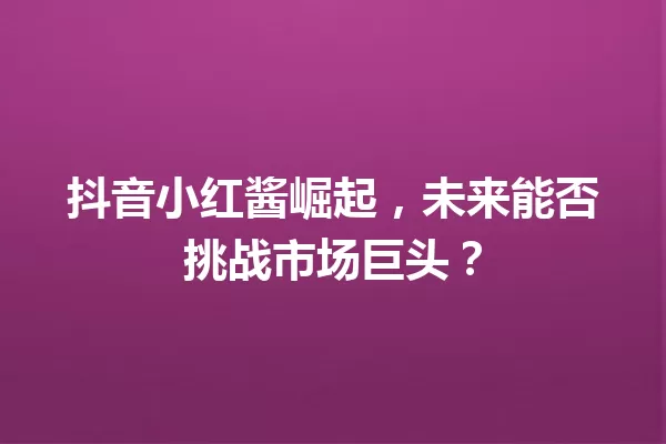 抖音小红酱崛起，未来能否挑战市场巨头？ 一