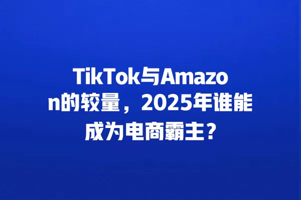 TikTok与Amazon的较量,2025年谁能成为电商霸主? 一