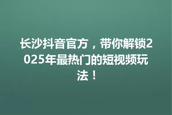 长沙抖音官方,带你解锁2025年最热门的短视频玩法! 一