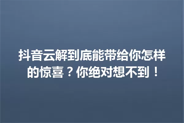 抖音云解到底能带给你怎样的惊喜?你绝对想不到! 一