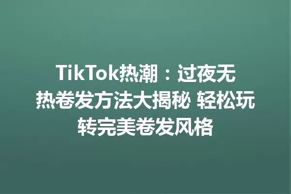 TikTok热潮：过夜无热卷发方法大揭秘 轻松玩转完美卷发风格 一