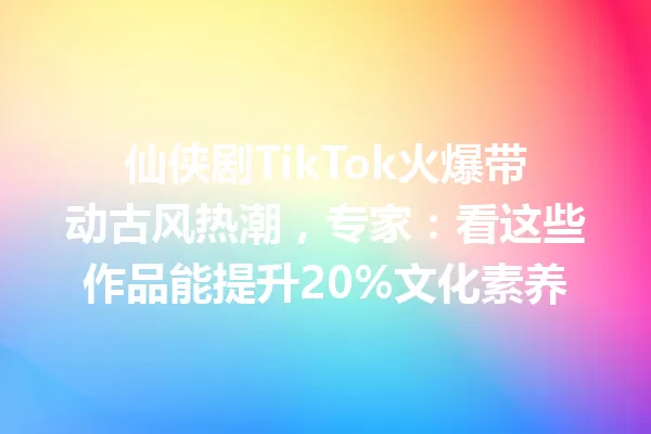仙侠剧TikTok火爆带动古风热潮,专家:看这些作品能提升20%文化素养 一