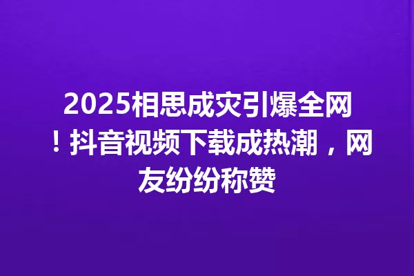 2025相思成灾引爆全网!抖音视频下载成热潮,网友纷纷称赞 一