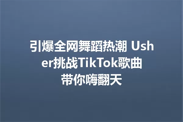 引爆全网舞蹈热潮 Usher挑战TikTok歌曲带你嗨翻天 一