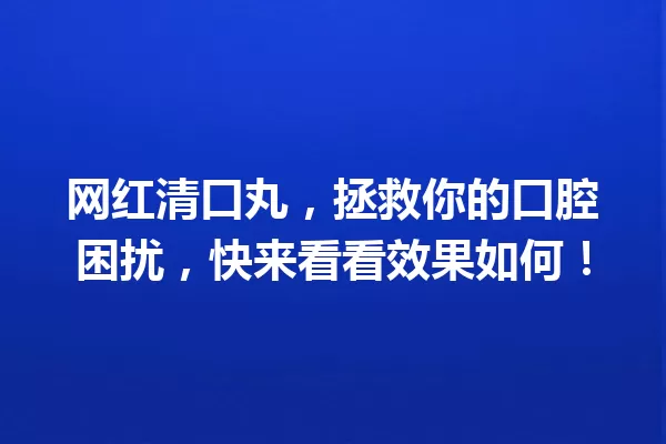 网红清口丸,拯救你的口腔困扰,快来看看效果如何! 一