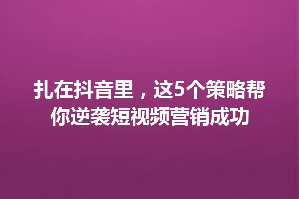 扎在抖音里,这5个策略帮你逆袭短视频营销成功 一