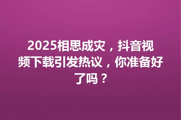 2025相思成灾,抖音视频下载引发热议,你准备好了吗? 一