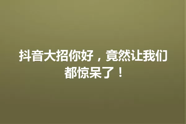 抖音大招你好,竟然让我们都惊呆了! 一