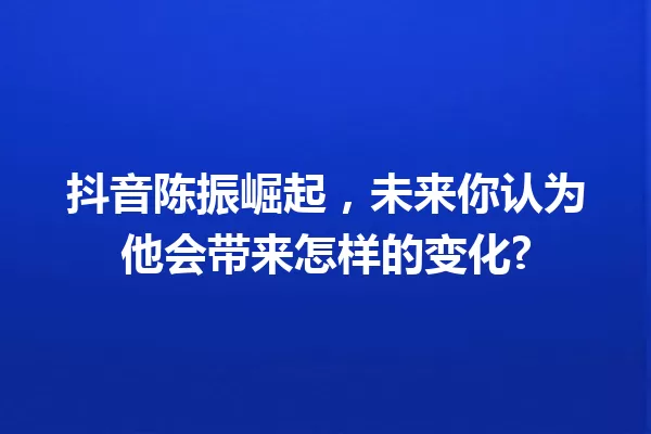 抖音陈振崛起,未来你认为他会带来怎样的变化? 一