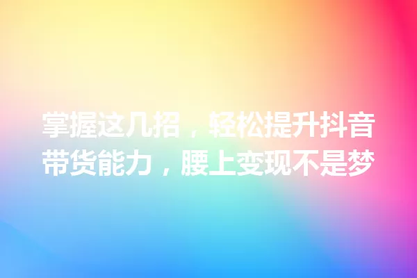 掌握这几招,轻松提升抖音带货能力,腰上变现不是梦 一