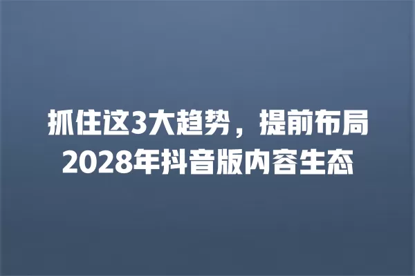 抓住这3大趋势,提前布局2028年抖音版内容生态 一