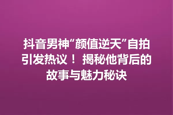 抖音男神“颜值逆天”自拍引发热议! 揭秘他背后的故事与魅力秘诀 一