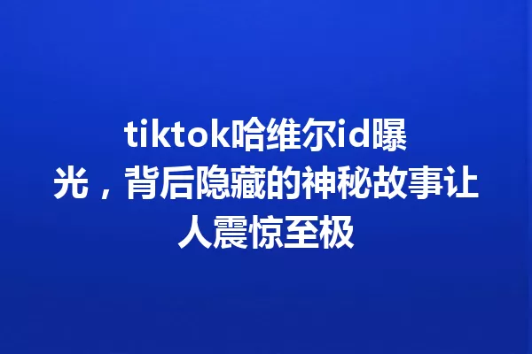 tiktok哈维尔id曝光,背后隐藏的神秘故事让人震惊至极 一