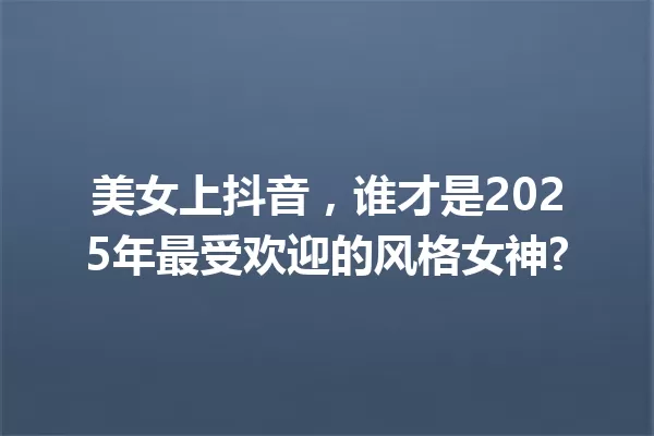 美女上抖音,谁才是2025年最受欢迎的风格女神? 一